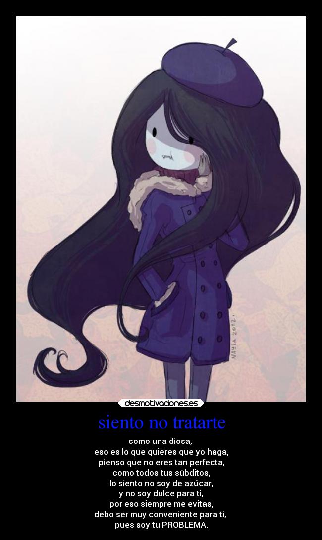 siento no tratarte - como una diosa,
eso es lo que quieres que yo haga,
pienso que no eres tan perfecta,
como todos tus súbditos,
lo siento no soy de azúcar,
y no soy dulce para ti,
por eso siempre me evitas,
debo ser muy conveniente para ti,
pues soy tu PROBLEMA.