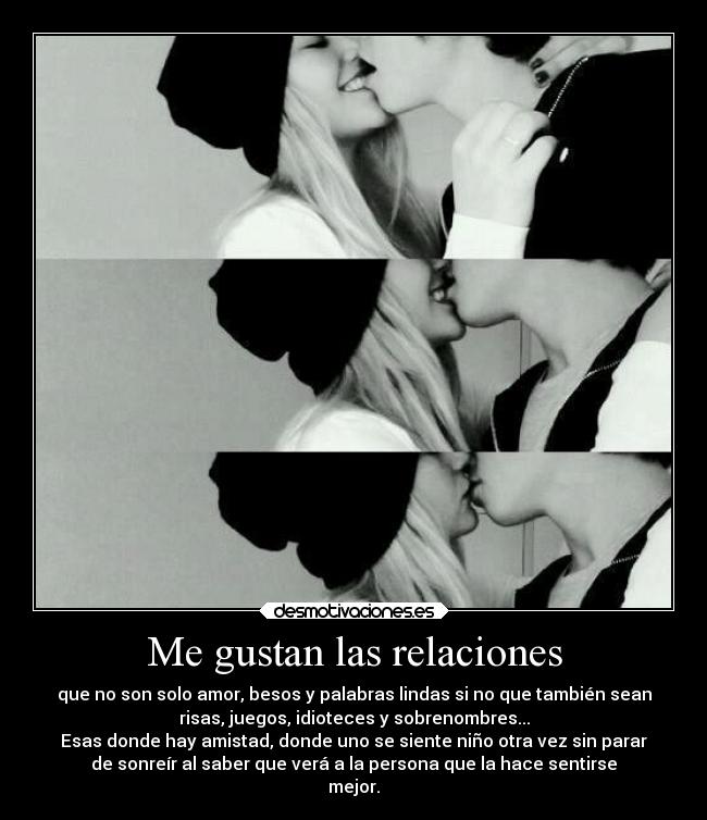 Me gustan las relaciones - que no son solo amor, besos y palabras lindas si no que también sean
risas, juegos, idioteces y sobrenombres...
Esas donde hay amistad, donde uno se siente niño otra vez sin parar
de sonreír al saber que verá a la persona que la hace sentirse
mejor.