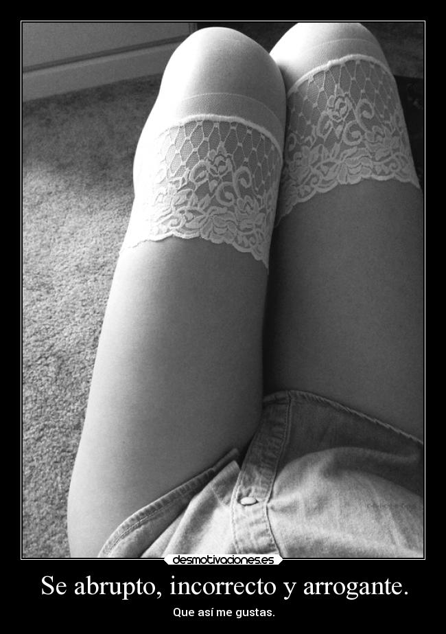Se abrupto, incorrecto y arrogante. - Que así me gustas.