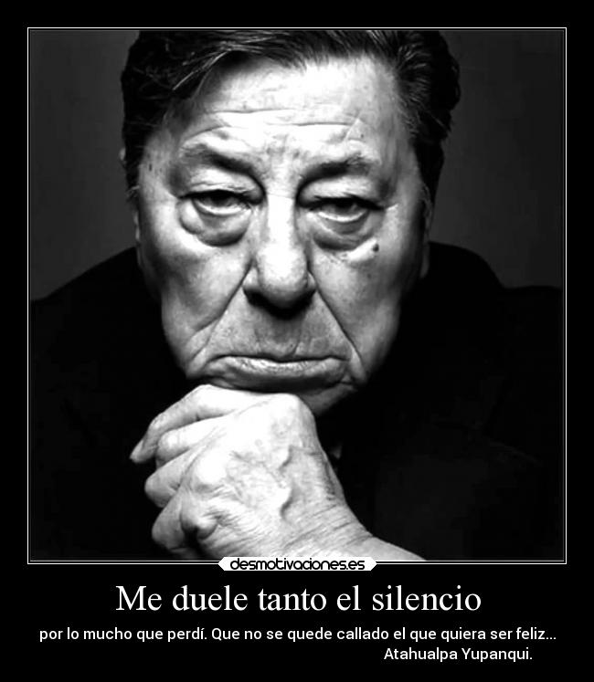 Me duele tanto el silencio - por lo mucho que perdí. Que no se quede callado el que quiera ser feliz...
                                                                                        Atahualpa Yupanqui.