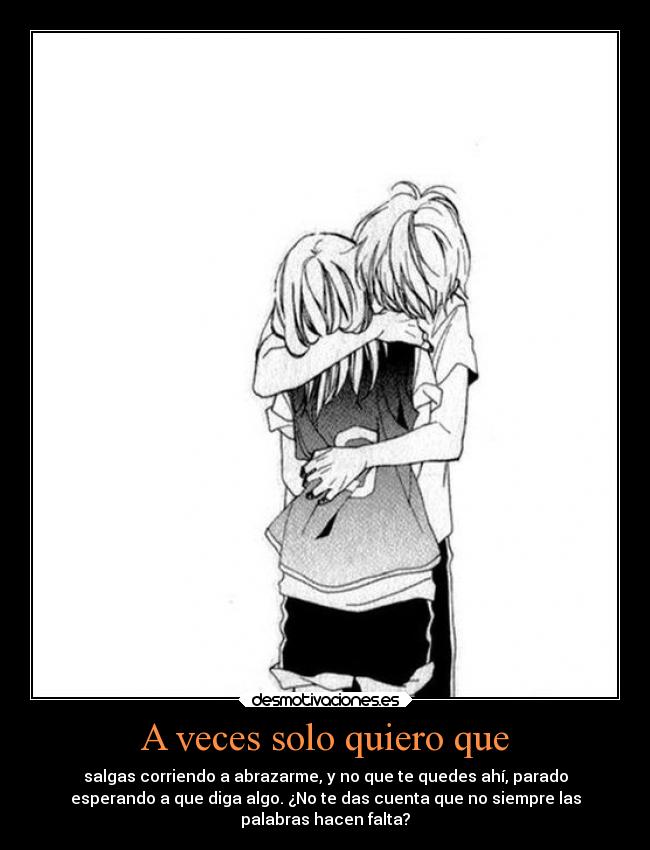 A veces solo quiero que - salgas corriendo a abrazarme, y no que te quedes ahí, parado
esperando a que diga algo. ¿No te das cuenta que no siempre las
palabras hacen falta?