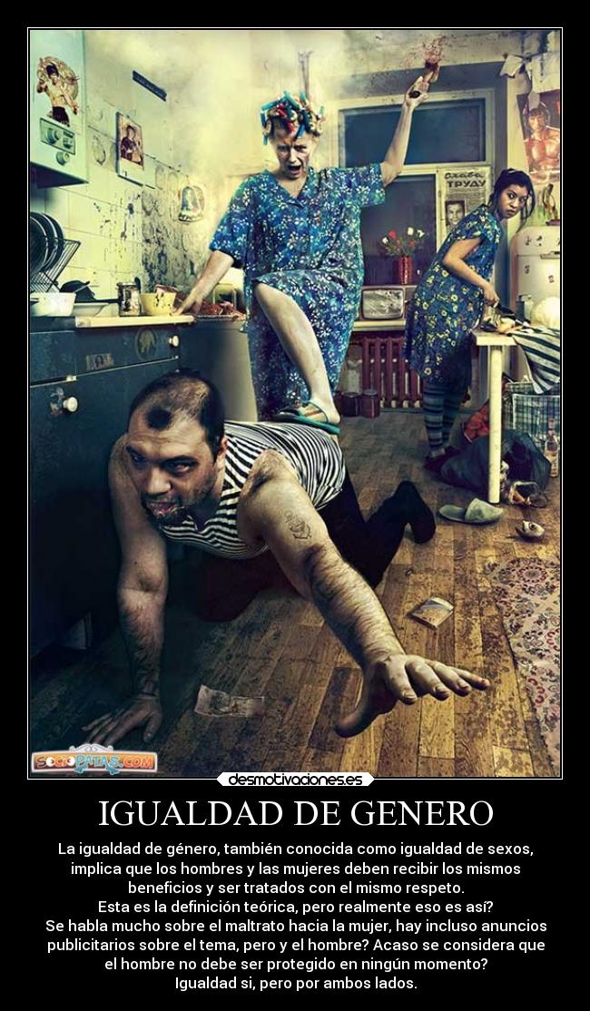 IGUALDAD DE GENERO - La igualdad de género, también conocida como igualdad de sexos,
implica que los hombres y las mujeres deben recibir los mismos
beneficios y ser tratados con el mismo respeto.
Esta es la definición teórica, pero realmente eso es así?
Se habla mucho sobre el maltrato hacia la mujer, hay incluso anuncios
publicitarios sobre el tema, pero y el hombre? Acaso se considera que
el hombre no debe ser protegido en ningún momento?
Igualdad si, pero por ambos lados.