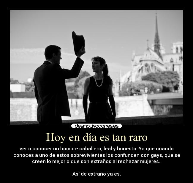 Hoy en día es tan raro - ver o conocer un hombre caballero, leal y honesto. Ya que cuando
conoces a uno de estos sobrevivientes los confunden con gays, que se
creen lo mejor o que son extraños al rechazar mujeres. 

Así de extraño ya es.