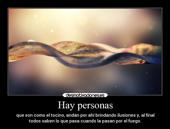 Hay personas - que son como el tocino, andan por ahí brindando ilusiones y, al final
todos saben lo que pasa cuando la pasan por el fuego.