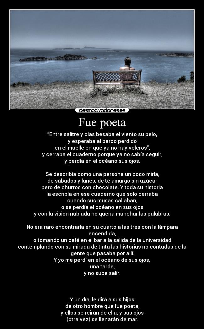 Fue poeta - “Entre salitre y olas besaba el viento su pelo,
y esperaba al barco perdido
en el muelle en que ya no hay veleros”,
y cerraba el cuaderno porque ya no sabía seguir,
y perdía en el océano sus ojos.

Se describía como una persona un poco mirla,
de sábados y lunes, de té amargo sin azúcar
pero de churros con chocolate. Y toda su historia
la escribía en ese cuaderno que solo cerraba
cuando sus musas callaban,
o se perdía el océano en sus ojos
y con la visión nublada no quería manchar las palabras.

No era raro encontrarla en su cuarto a las tres con la lámpara
encendida,
o tomando un café en el bar a la salida de la universidad
contemplando con su mirada de tinta las historias no contadas de la
gente que pasaba por allí.
Y yo me perdí en el océano de sus ojos,
una tarde,
y no supe salir.



Y un día, le dirá a sus hijos
de otro hombre que fue poeta,
y ellos se reirán de ella, y sus ojos
(otra vez) se llenarán de mar.