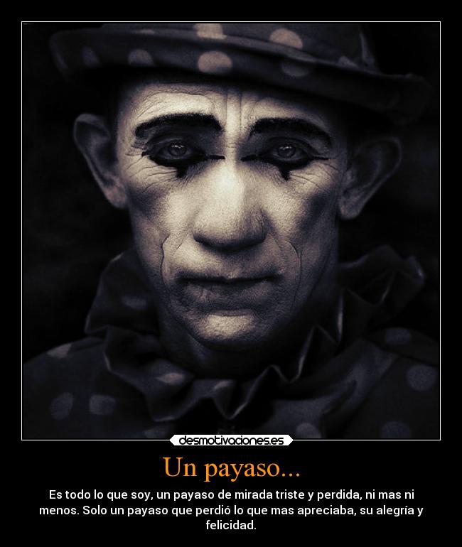 Un payaso... - Es todo lo que soy, un payaso de mirada triste y perdida, ni mas ni
menos. Solo un payaso que perdió lo que mas apreciaba, su alegría y
felicidad.