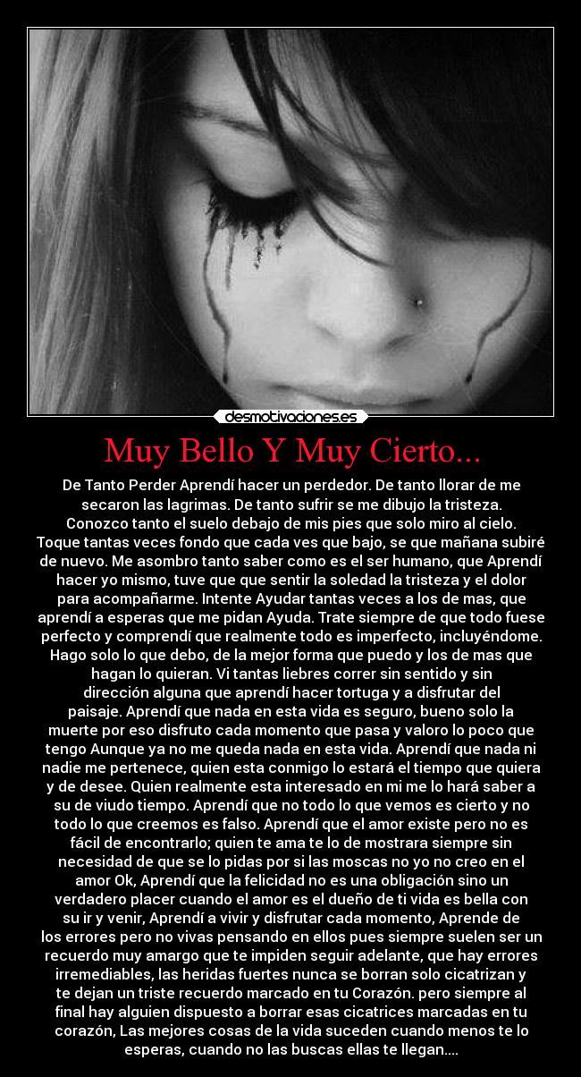 Muy Bello Y Muy Cierto... - De Tanto Perder Aprendí hacer un perdedor. De tanto llorar de me
secaron las lagrimas. De tanto sufrir se me dibujo la tristeza.
Conozco tanto el suelo debajo de mis pies que solo miro al cielo.
Toque tantas veces fondo que cada ves que bajo, se que mañana subiré
de nuevo. Me asombro tanto saber como es el ser humano, que Aprendí
hacer yo mismo, tuve que que sentir la soledad la tristeza y el dolor
para acompañarme. Intente Ayudar tantas veces a los de mas, que
aprendí a esperas que me pidan Ayuda. Trate siempre de que todo fuese
perfecto y comprendí que realmente todo es imperfecto, incluyéndome.
Hago solo lo que debo, de la mejor forma que puedo y los de mas que
hagan lo quieran. Vi tantas liebres correr sin sentido y sin
dirección alguna que aprendí hacer tortuga y a disfrutar del
paisaje. Aprendí que nada en esta vida es seguro, bueno solo la
muerte por eso disfruto cada momento que pasa y valoro lo poco que
tengo Aunque ya no me queda nada en esta vida. Aprendí que nada ni
nadie me pertenece, quien esta conmigo lo estará el tiempo que quiera
y de desee. Quien realmente esta interesado en mi me lo hará saber a
su de viudo tiempo. Aprendí que no todo lo que vemos es cierto y no
todo lo que creemos es falso. Aprendí que el amor existe pero no es
fácil de encontrarlo; quien te ama te lo de mostrara siempre sin
necesidad de que se lo pidas por si las moscas no yo no creo en el
amor Ok, Aprendí que la felicidad no es una obligación sino un
verdadero placer cuando el amor es el dueño de ti vida es bella con
su ir y venir, Aprendí a vivir y disfrutar cada momento, Aprende de
los errores pero no vivas pensando en ellos pues siempre suelen ser un
recuerdo muy amargo que te impiden seguir adelante, que hay errores
irremediables, las heridas fuertes nunca se borran solo cicatrizan y
te dejan un triste recuerdo marcado en tu Corazón. pero siempre al
final hay alguien dispuesto a borrar esas cicatrices marcadas en tu
corazón, Las mejores cosas de la vida suceden cuando menos te lo
esperas, cuando no las buscas ellas te llegan....