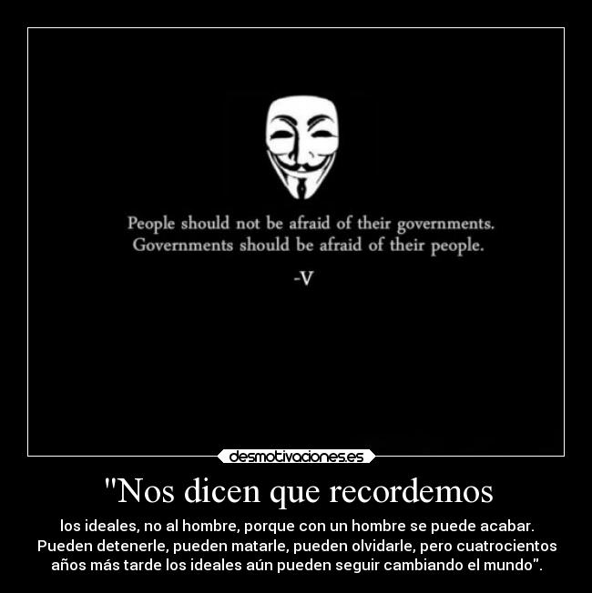 Nos dicen que recordemos - los ideales, no al hombre, porque con un hombre se puede acabar.
Pueden detenerle, pueden matarle, pueden olvidarle, pero cuatrocientos
años más tarde los ideales aún pueden seguir cambiando el mundo.