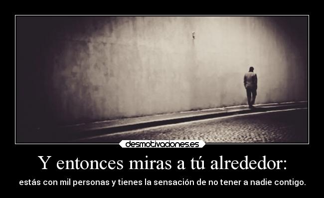 Y entonces miras a tú alrededor: - estás con mil personas y tienes la sensación de no tener a nadie contigo.