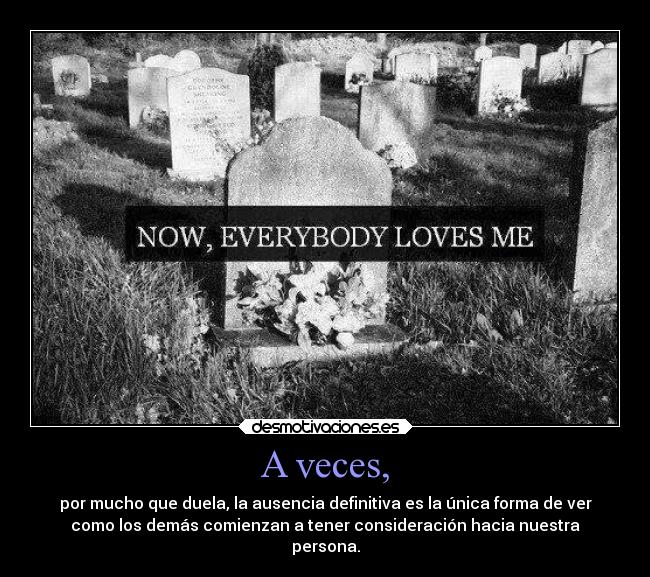 A veces, - por mucho que duela, la ausencia definitiva es la única forma de ver
como los demás comienzan a tener consideración hacia nuestra
persona.