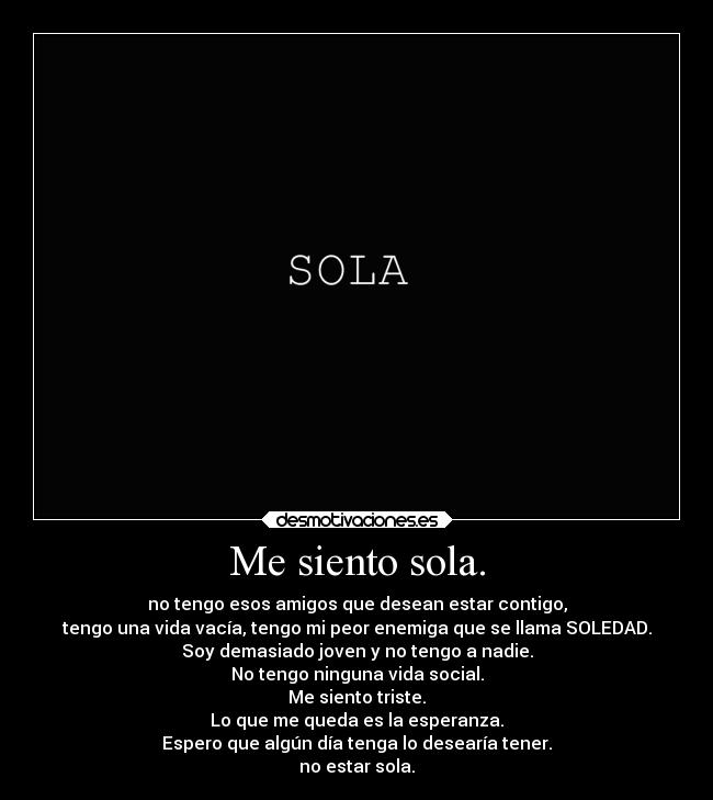 Me siento sola. - no tengo esos amigos que desean estar contigo,
tengo una vida vacía, tengo mi peor enemiga que se llama SOLEDAD.
Soy demasiado joven y no tengo a nadie.
No tengo ninguna vida social.
Me siento triste.
Lo que me queda es la esperanza.
Espero que algún día tenga lo desearía tener.
no estar sola.