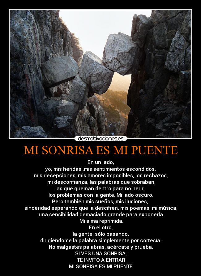 MI SONRISA ES MI PUENTE - En un lado,
yo, mis heridas ,mis sentimientos escondidos,
mis decepciones, mis amores imposibles, los rechazos,
mi desconfianza, las palabras que sobraban,
las que queman dentro para no herir,
los problemas con la gente. Mi lado oscuro.
Pero también mis sueños, mis ilusiones,
sinceridad esperando que la descifren, mis poemas, mi música,
una sensibilidad demasiado grande para exponerla.
Mi alma reprimida.
En el otro,
la gente, sólo pasando,
dirigiéndome la palabra simplemente por cortesía.
No malgastes palabras, acércate y prueba.
SI VES UNA SONRISA,
TE INVITO A ENTRAR
MI SONRISA ES MI PUENTE