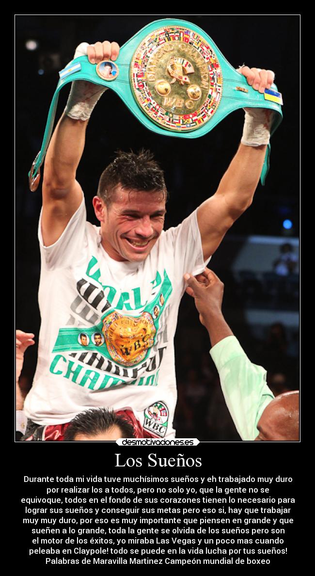 Los Sueños - Durante toda mi vida tuve muchísimos sueños y eh trabajado muy duro
por realizar los a todos, pero no solo yo, que la gente no se
equivoque, todos en el fondo de sus corazones tienen lo necesario para
lograr sus sueños y conseguir sus metas pero eso si, hay que trabajar
muy muy duro, por eso es muy importante que piensen en grande y que
sueñen a lo grande, toda la gente se olvida de los sueños pero son
el motor de los éxitos, yo miraba Las Vegas y un poco mas cuando
peleaba en Claypole! todo se puede en la vida lucha por tus sueños!
Palabras de Maravilla Martinez Campeón mundial de boxeo