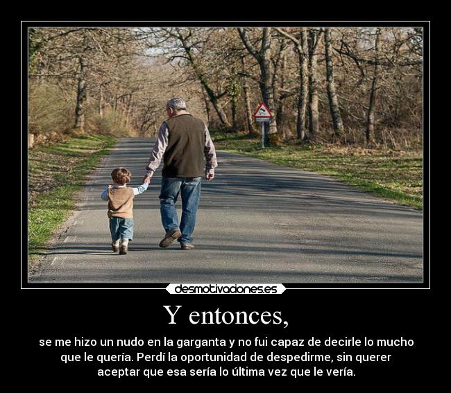 Y entonces, - se me hizo un nudo en la garganta y no fui capaz de decirle lo mucho
que le quería. Perdí la oportunidad de despedirme, sin querer
aceptar que esa sería lo última vez que le vería.