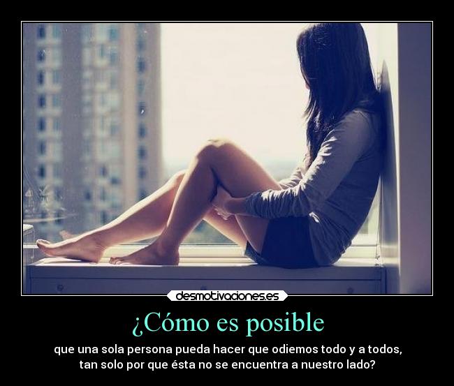 ¿Cómo es posible - que una sola persona pueda hacer que odiemos todo y a todos,
tan solo por que ésta no se encuentra a nuestro lado?