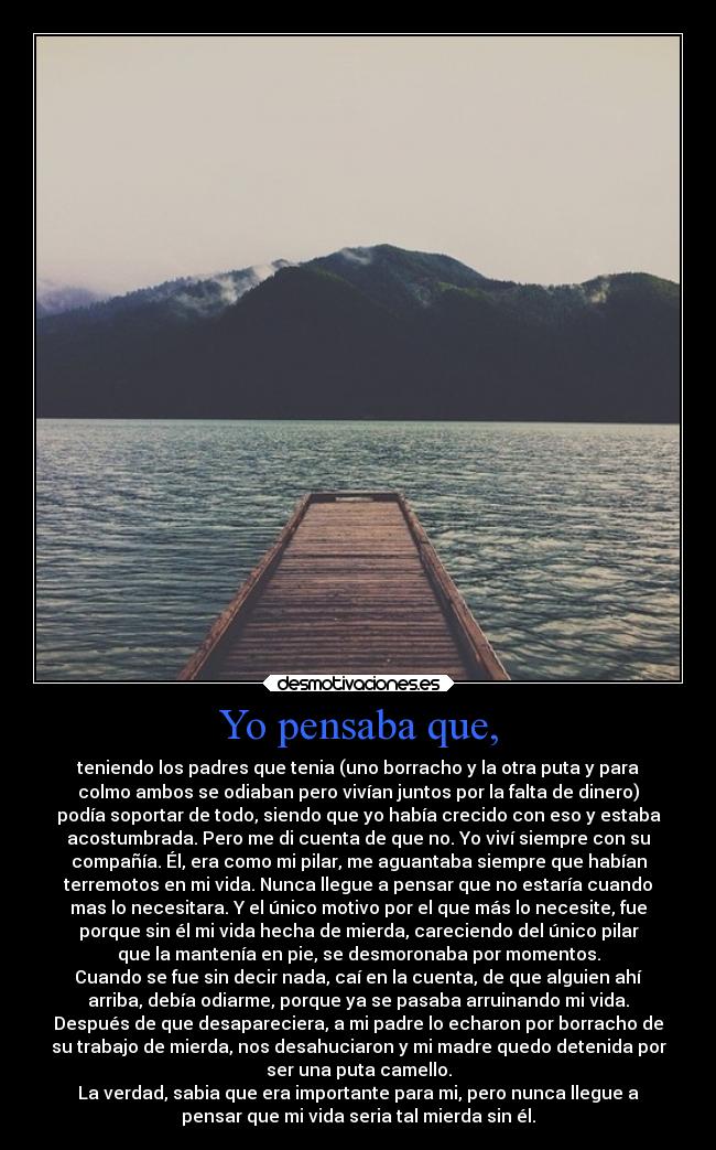 Yo pensaba que, - teniendo los padres que tenia (uno borracho y la otra puta y para
colmo ambos se odiaban pero vivían juntos por la falta de dinero)
podía soportar de todo, siendo que yo había crecido con eso y estaba
acostumbrada. Pero me di cuenta de que no. Yo viví siempre con su
compañía. Él, era como mi pilar, me aguantaba siempre que habían
terremotos en mi vida. Nunca llegue a pensar que no estaría cuando
mas lo necesitara. Y el único motivo por el que más lo necesite, fue
porque sin él mi vida hecha de mierda, careciendo del único pilar
que la mantenía en pie, se desmoronaba por momentos.
Cuando se fue sin decir nada, caí en la cuenta, de que alguien ahí
arriba, debía odiarme, porque ya se pasaba arruinando mi vida.
Después de que desapareciera, a mi padre lo echaron por borracho de
su trabajo de mierda, nos desahuciaron y mi madre quedo detenida por
ser una puta camello.
La verdad, sabia que era importante para mi, pero nunca llegue a
pensar que mi vida seria tal mierda sin él.