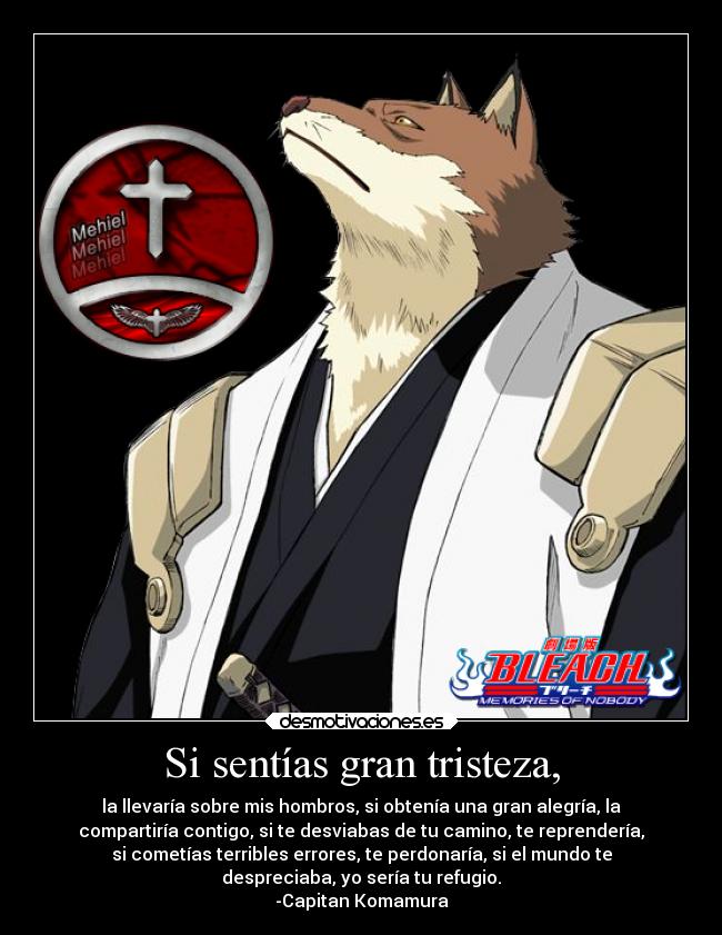 Si sentías gran tristeza, - la llevaría sobre mis hombros, si obtenía una gran alegría, la
compartiría contigo, si te desviabas de tu camino, te reprendería,
si cometías terribles errores, te perdonaría, si el mundo te
despreciaba, yo sería tu refugio.
-Capitan Komamura