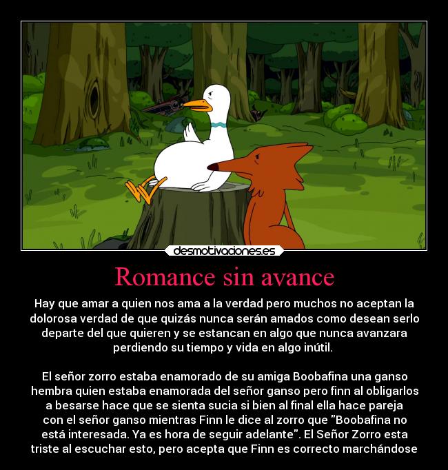 Romance sin avance - Hay que amar a quien nos ama a la verdad pero muchos no aceptan la
dolorosa verdad de que quizás nunca serán amados como desean serlo
departe del que quieren y se estancan en algo que nunca avanzara
perdiendo su tiempo y vida en algo inútil. 

El señor zorro estaba enamorado de su amiga Boobafina una ganso
hembra quien estaba enamorada del señor ganso pero finn al obligarlos
a besarse hace que se sienta sucia si bien al final ella hace pareja
con el señor ganso mientras Finn le dice al zorro que Boobafina no
está interesada. Ya es hora de seguir adelante. El Señor Zorro esta
triste al escuchar esto, pero acepta que Finn es correcto marchándose