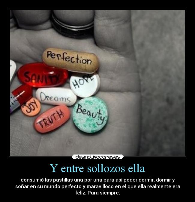 Y entre sollozos ella - consumió las pastillas una por una para así poder dormir, dormir y
soñar en su mundo perfecto y maravilloso en el que ella realmente era
feliz. Para siempre.