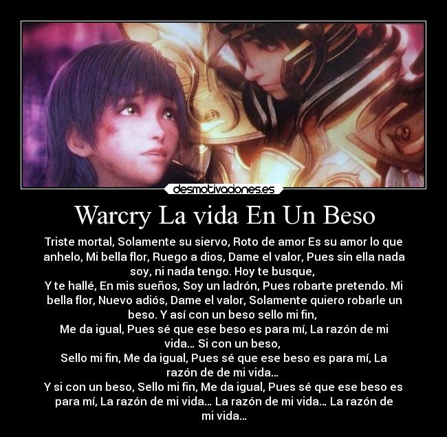 Warcry La vida En Un Beso - Triste mortal, Solamente su siervo, Roto de amor Es su amor lo que
anhelo, Mi bella flor, Ruego a dios, Dame el valor, Pues sin ella nada
soy, ni nada tengo. Hoy te busque, 
Y te hallé, En mis sueños, Soy un ladrón, Pues robarte pretendo. Mi
bella flor, Nuevo adiós, Dame el valor, Solamente quiero robarle un
beso. Y así con un beso sello mi fin, 
Me da igual, Pues sé que ese beso es para mí, La razón de mi
vida… Si con un beso, 
Sello mi fin, Me da igual, Pues sé que ese beso es para mí, La
razón de de mi vida… 
Y si con un beso, Sello mi fin, Me da igual, Pues sé que ese beso es
para mí, La razón de mi vida… La razón de mi vida… La razón de
mi vida…