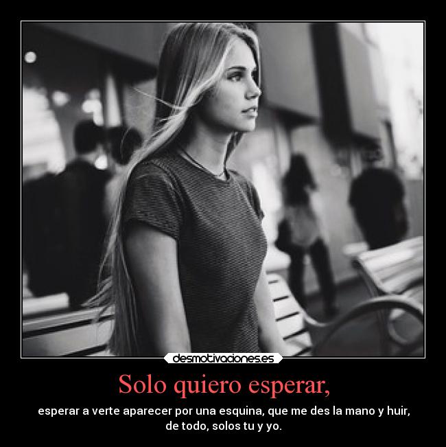 Solo quiero esperar, - esperar a verte aparecer por una esquina, que me des la mano y huir,
de todo, solos tu y yo.