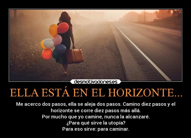 ELLA ESTÁ EN EL HORIZONTE... - Me acerco dos pasos, ella se aleja dos pasos. Camino diez pasos y el
horizonte se corre diez pasos más allá.
Por mucho que yo camine, nunca la alcanzaré.
¿Para qué sirve la utopía?
Para eso sirve: para caminar.