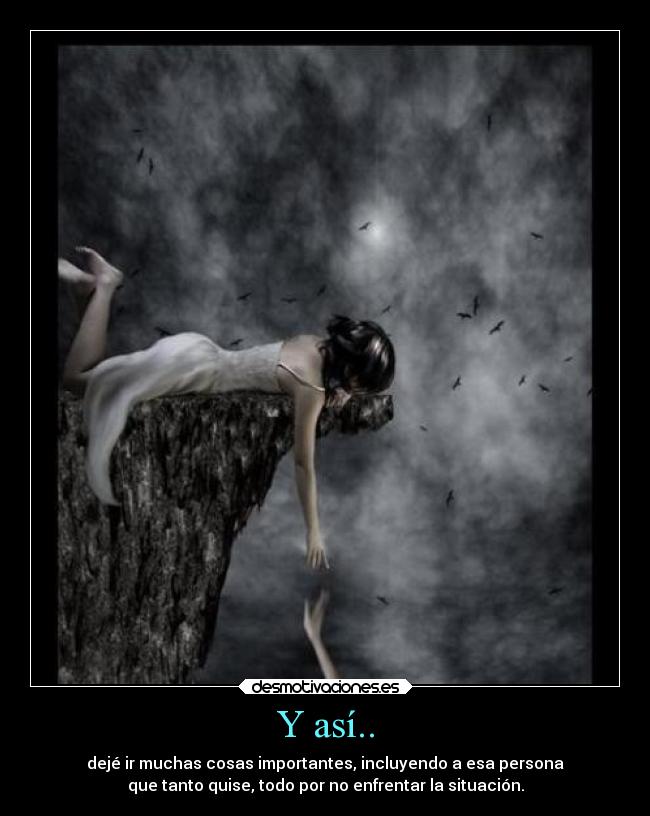 Y así.. - dejé ir muchas cosas importantes, incluyendo a esa persona
que tanto quise, todo por no enfrentar la situación.