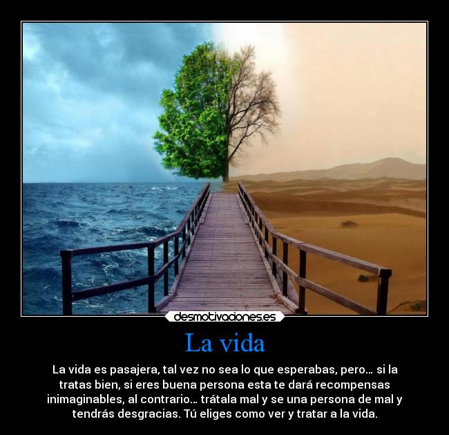 La vida - La vida es pasajera, tal vez no sea lo que esperabas, pero… si la
tratas bien, si eres buena persona esta te dará recompensas
inimaginables, al contrario… trátala mal y se una persona de mal y
tendrás desgracias. Tú eliges como ver y tratar a la vida.