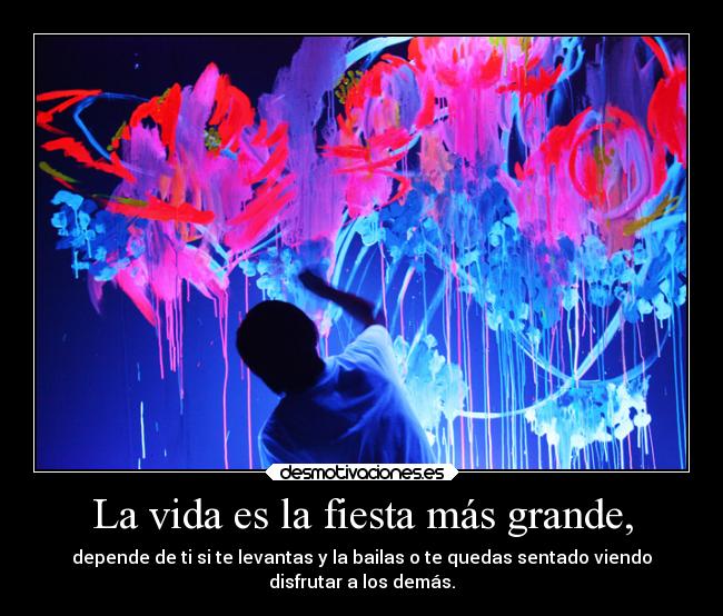 La vida es la fiesta más grande, - depende de ti si te levantas y la bailas o te quedas sentado viendo
disfrutar a los demás.