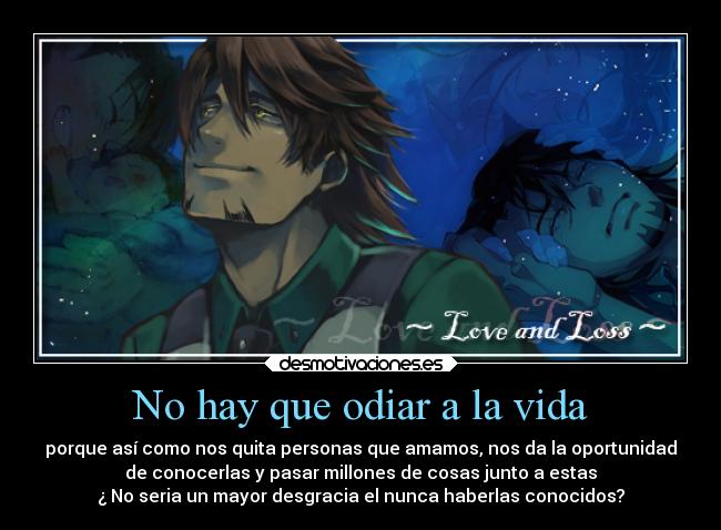 No hay que odiar a la vida - porque así como nos quita personas que amamos, nos da la oportunidad
de conocerlas y pasar millones de cosas junto a estas
¿ No seria un mayor desgracia el nunca haberlas conocidos?
