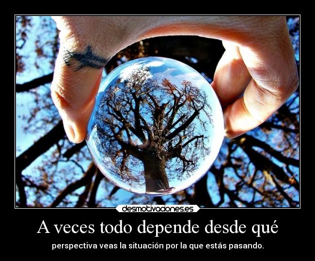 A veces todo depende desde qué - perspectiva veas la situación por la que estás pasando.