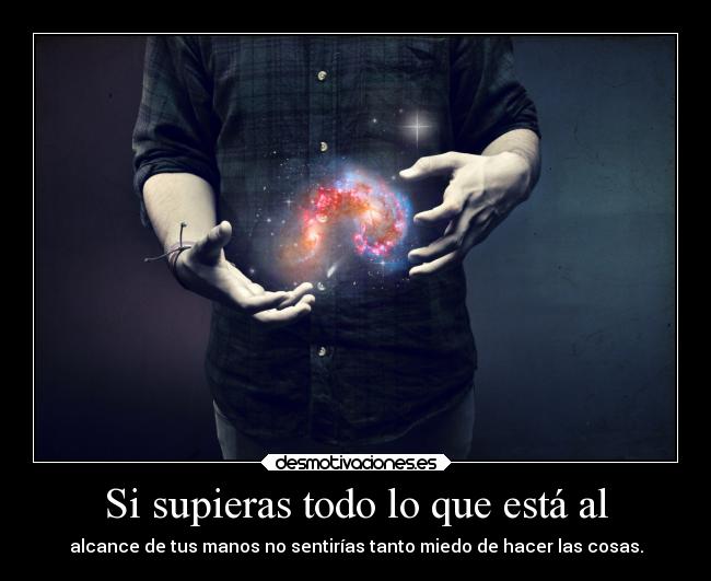 Si supieras todo lo que está al - alcance de tus manos no sentirías tanto miedo de hacer las cosas.