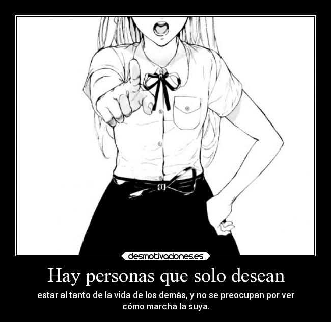 Hay personas que solo desean - estar al tanto de la vida de los demás, y no se preocupan por ver
cómo marcha la suya.