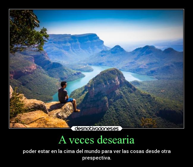 A veces desearia - poder estar en la cima del mundo para ver las cosas desde otra
prespectiva.
