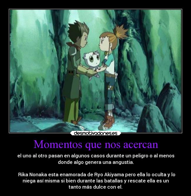 Momentos que nos acercan - el uno al otro pasan en algunos casos durante un peligro o al menos
donde algo genera una angustia.

  Rika Nonaka esta enamorada de Ryo Akiyama pero ella lo oculta y lo
niega así misma si bien durante las batallas y rescate ella es un
tanto más dulce con el.