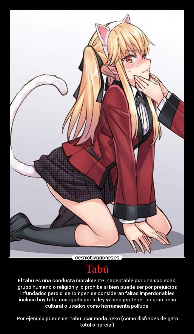 Tabú - El tabú es una conducta moralmente inaceptable por una sociedad,
grupo humano o religión y lo prohibe si bien puede ser por prejuicios
infundados pero si se rompen se consideran faltas imperdonables
incluso hay tabú castigado por la ley ya sea por tener un gran peso
cultural o usados como herramienta política.

Por ejemplo puede ser tabú usar moda neko (como disfraces de gato
total o parcial)