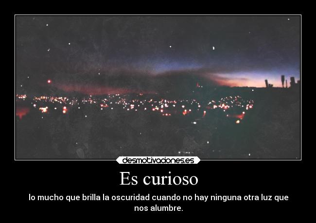 Es curioso - lo mucho que brilla la oscuridad cuando no hay ninguna otra luz que
nos alumbre.
