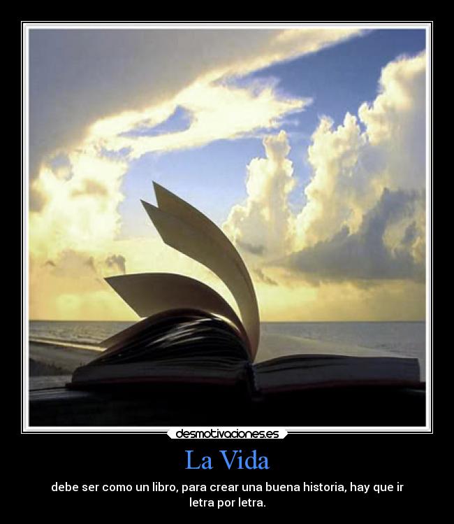 La Vida - debe ser como un libro, para crear una buena historia, hay que ir
letra por letra.