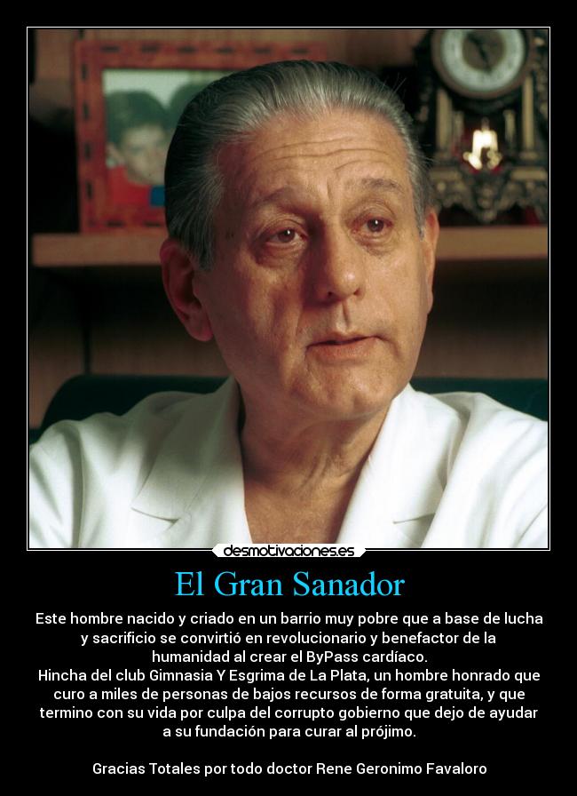 El Gran Sanador - Este hombre nacido y criado en un barrio muy pobre que a base de lucha
y sacrificio se convirtió en revolucionario y benefactor de la
humanidad al crear el ByPass cardíaco.
Hincha del club Gimnasia Y Esgrima de La Plata, un hombre honrado que
curo a miles de personas de bajos recursos de forma gratuita, y que
termino con su vida por culpa del corrupto gobierno que dejo de ayudar
a su fundación para curar al prójimo.
Gracias Totales por todo doctor Rene Geronimo Favaloro