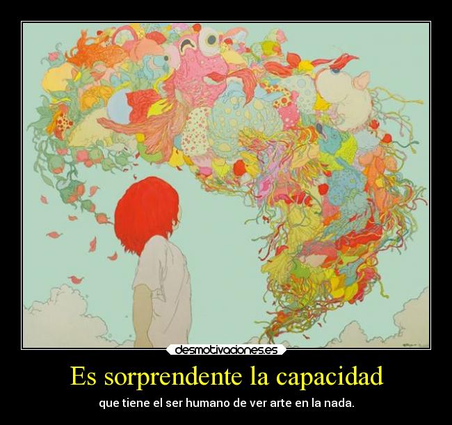 Es sorprendente la capacidad - que tiene el ser humano de ver arte en la nada.