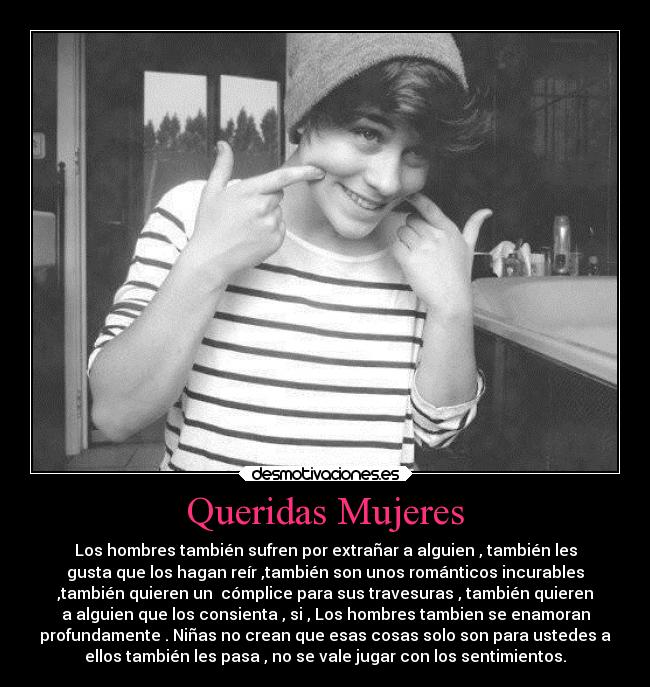 Queridas Mujeres - Los hombres también sufren por extrañar a alguien , también les
gusta que los hagan reír ,también son unos románticos incurables
,también quieren un cómplice para sus travesuras , también quieren
a alguien que los consienta , si , Los hombres tambien se enamoran
profundamente . Niñas no crean que esas cosas solo son para ustedes a
ellos también les pasa , no se vale jugar con los sentimientos.