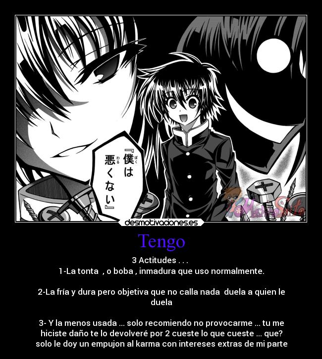 Tengo - 3 Actitudes . . .
1-La tonta , o boba , inmadura que uso normalmente.
2-La fría y dura pero objetiva que no calla nada duela a quien le
duela
3- Y la menos usada ... solo recomiendo no provocarme ... tu me
hiciste daño te lo devolveré por 2 cueste lo que cueste ... que?
solo le doy un empujon al karma con intereses extras de mi parte