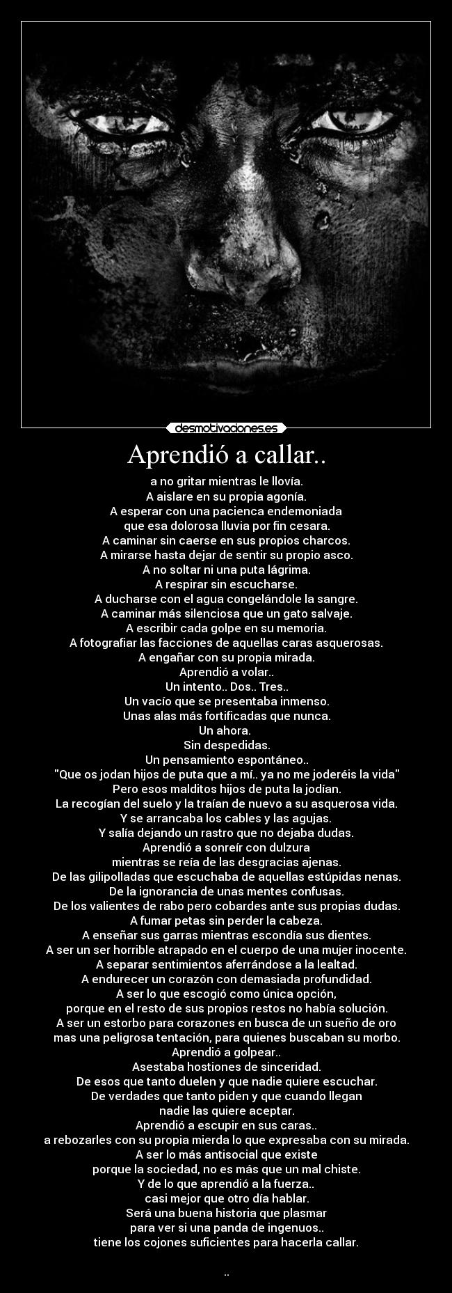 Aprendió a callar.. - a no gritar mientras le llovía.
A aislare en su propia agonía.
A esperar con una pacienca endemoniada
que esa dolorosa lluvia por fin cesara.
A caminar sin caerse en sus propios charcos.
A mirarse hasta dejar de sentir su propio asco.
A no soltar ni una puta lágrima.
A respirar sin escucharse.
A ducharse con el agua congelándole la sangre.
A caminar más silenciosa que un gato salvaje.
A escribir cada golpe en su memoria.
A fotografiar las facciones de aquellas caras asquerosas.
A engañar con su propia mirada.
Aprendió a volar..
Un intento.. Dos.. Tres..
Un vacío que se presentaba inmenso.
Unas alas más fortificadas que nunca.
Un ahora. 
Sin despedidas.
Un pensamiento espontáneo..
Que os jodan hijos de puta que a mí.. ya no me joderéis la vida
Pero esos malditos hijos de puta la jodían.
La recogían del suelo y la traían de nuevo a su asquerosa vida.
Y se arrancaba los cables y las agujas.
Y salía dejando un rastro que no dejaba dudas.
Aprendió a sonreír con dulzura
mientras se reía de las desgracias ajenas.
De las gilipolladas que escuchaba de aquellas estúpidas nenas.
De la ignorancia de unas mentes confusas.
De los valientes de rabo pero cobardes ante sus propias dudas.
A fumar petas sin perder la cabeza.
A enseñar sus garras mientras escondía sus dientes.
A ser un ser horrible atrapado en el cuerpo de una mujer inocente.
A separar sentimientos aferrándose a la lealtad.
A endurecer un corazón con demasiada profundidad.
A ser lo que escogió como única opción,
porque en el resto de sus propios restos no había solución.
A ser un estorbo para corazones en busca de un sueño de oro
mas una peligrosa tentación, para quienes buscaban su morbo.
Aprendió a golpear..
Asestaba hostiones de sinceridad.
De esos que tanto duelen y que nadie quiere escuchar.
De verdades que tanto piden y que cuando llegan
nadie las quiere aceptar.
Aprendió a escupir en sus caras..
a rebozarles con su propia mierda lo que expresaba con su mirada.
A ser lo más antisocial que existe
porque la sociedad, no es más que un mal chiste.
Y de lo que aprendió a la fuerza..
casi mejor que otro día hablar.
Será una buena historia que plasmar
para ver si una panda de ingenuos..
tiene los cojones suficientes para hacerla callar.

..