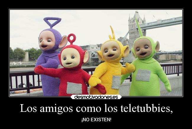 Los amigos como los teletubbies, - ¡NO EXISTEN!