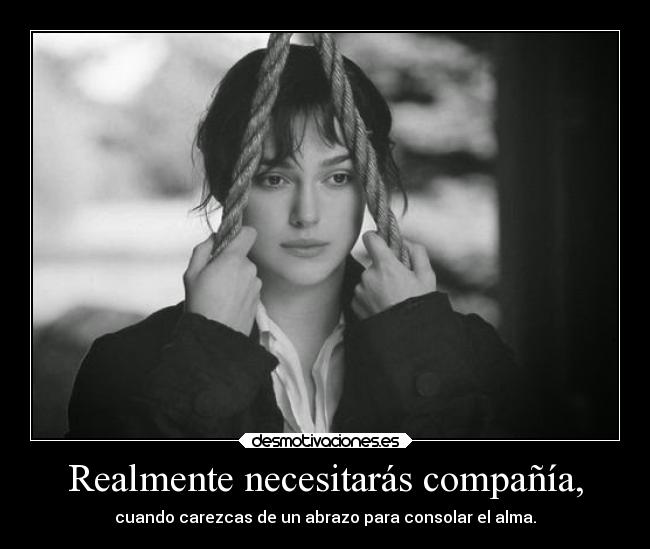 Realmente necesitarás compañía, - cuando carezcas de un abrazo para consolar el alma.