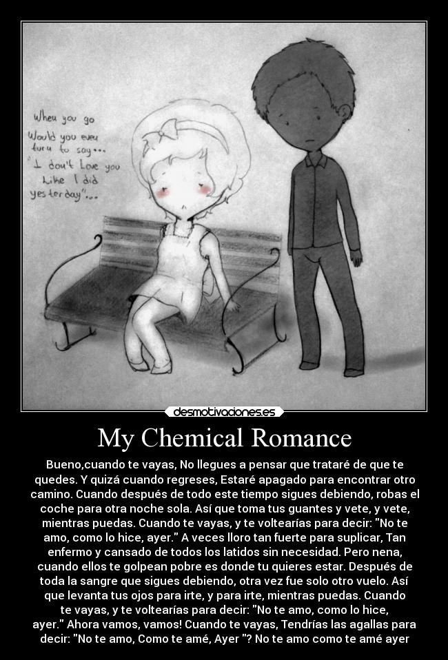 My Chemical Romance - Bueno,cuando te vayas, No llegues a pensar que trataré de que te
quedes. Y quizá cuando regreses, Estaré apagado para encontrar otro
camino. Cuando después de todo este tiempo sigues debiendo, robas el
coche para otra noche sola. Así que toma tus guantes y vete, y vete,
mientras puedas. Cuando te vayas, y te voltearías para decir: No te
amo, como lo hice, ayer. A veces lloro tan fuerte para suplicar, Tan
enfermo y cansado de todos los latidos sin necesidad. Pero nena,
cuando ellos te golpean pobre es donde tu quieres estar. Después de
toda la sangre que sigues debiendo, otra vez fue solo otro vuelo. Así
que levanta tus ojos para irte, y para irte, mientras puedas. Cuando
te vayas, y te voltearías para decir: No te amo, como lo hice,
ayer. Ahora vamos, vamos! Cuando te vayas, Tendrías las agallas para
decir: No te amo, Como te amé, Ayer ? No te amo como te amé ayer