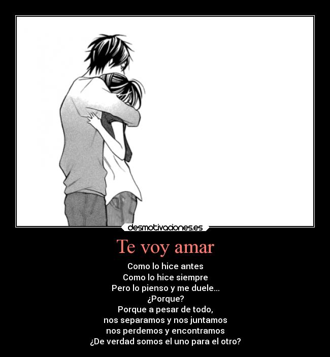 Te voy amar - Como lo hice antes
Como lo hice siempre
Pero lo pienso y me duele...
¿Porque?
Porque a pesar de todo,
nos separamos y nos juntamos
nos perdemos y encontramos
¿De verdad somos el uno para el otro?