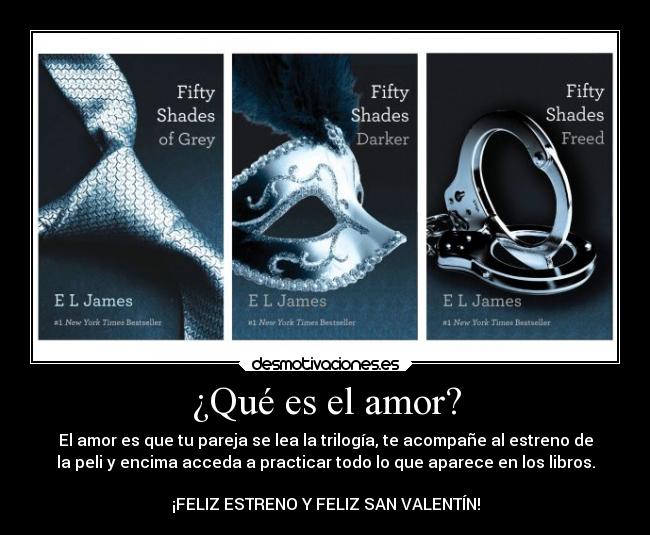 ¿Qué es el amor? - El amor es que tu pareja se lea la trilogía, te acompañe al estreno de
la peli y encima acceda a practicar todo lo que aparece en los libros.
¡FELIZ ESTRENO Y FELIZ SAN VALENTÍN!