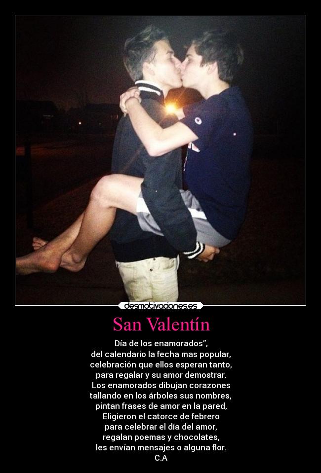 San Valentín - Día de los enamorados”,
del calendario la fecha mas popular,
celebración que ellos esperan tanto,
para regalar y su amor demostrar.
Los enamorados dibujan corazones
tallando en los árboles sus nombres,
pintan frases de amor en la pared,
Eligieron el catorce de febrero
para celebrar el día del amor,
regalan poemas y chocolates,
les envían mensajes o alguna flor.
C.A