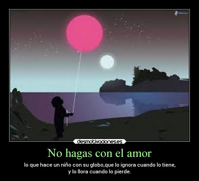 No hagas con el amor - lo que hace un niño con su globo,que lo ignora cuando lo tiene,
y lo llora cuando lo pierde.